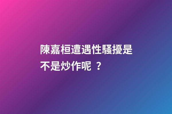 陳嘉桓遭遇性騷擾是不是炒作呢？